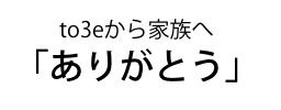 to3eから家族へ「ありがとう」