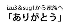 izu3＆sug1から家族へ「ありがとう」