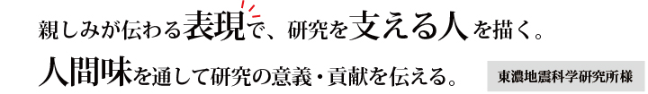 親しみが伝わる表現で、研究を支える人を描く。人間味を通して研究の意義・貢献を伝える。　東濃地震科学研究所様