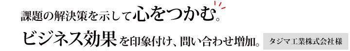 課題の解決策を示して心をつかむ。ビジネス効果を印象付け、問い合わせ増加。タジマ工業株式会社様