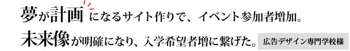 夢が計画になるサイト作りで、イベント参加者増加。未来像が明確になり、入学希望者増に繋げた。　広告デザイン専門学校様