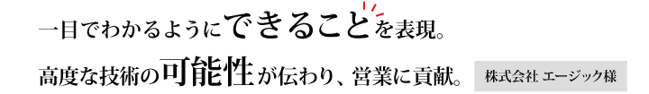 一目でわかるようにできることを表現。複雑かつ高度な技術の可能性が伝わり、営業に貢献。株式会社　エージック様