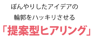 ぼんやりしたアイデアの輪郭をハッキリさせる「提案型ヒアリング」