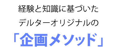 経験と知識に基づいたデルターオリジナルの「企画メソッド」